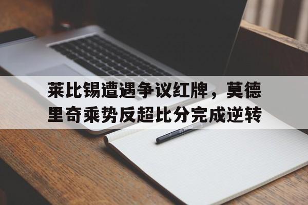 随机莱比锡遭遇争议红牌,莫德里奇乘势反超比分完成逆转